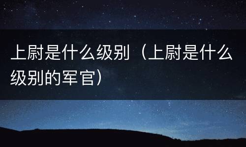 上尉是什么级别（上尉是什么级别的军官）