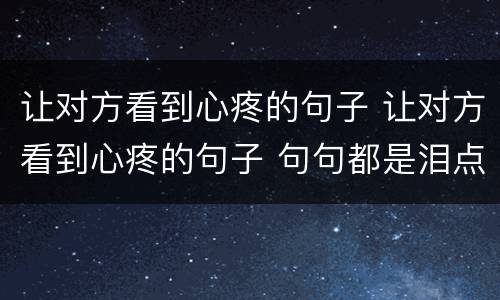 让对方看到心疼的句子 让对方看到心疼的句子 句句都是泪点