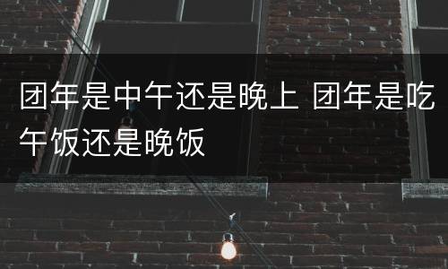 团年是中午还是晚上 团年是吃午饭还是晚饭