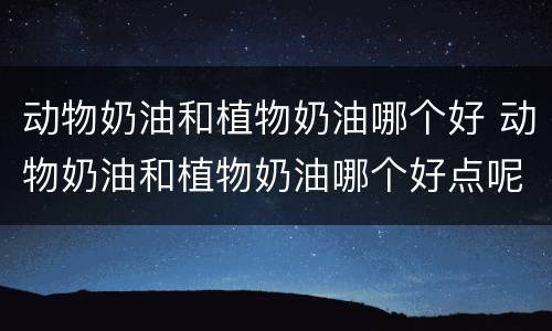 动物奶油和植物奶油哪个好 动物奶油和植物奶油哪个好点呢