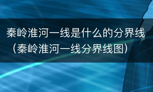 秦岭淮河一线是什么的分界线（秦岭淮河一线分界线图）