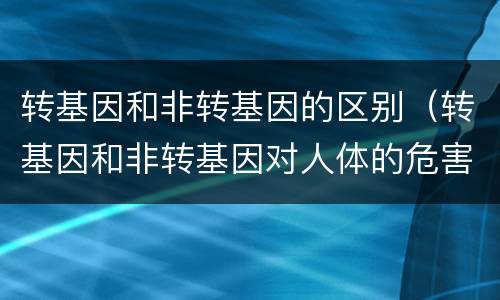 转基因和非转基因的区别（转基因和非转基因对人体的危害）