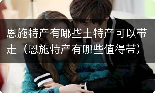 恩施特产有哪些土特产可以带走（恩施特产有哪些值得带）