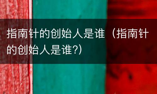 指南针的创始人是谁（指南针的创始人是谁?）