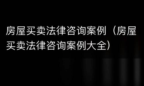 房屋买卖法律咨询案例（房屋买卖法律咨询案例大全）