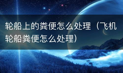 轮船上的粪便怎么处理（飞机轮船粪便怎么处理）