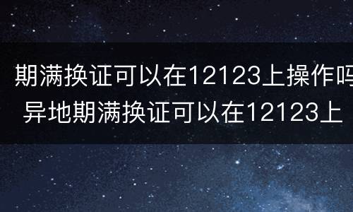 期满换证可以在12123上操作吗 异地期满换证可以在12123上操作吗