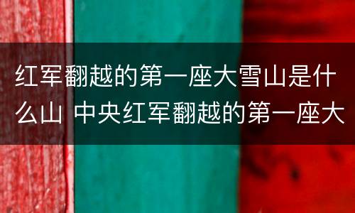 红军翻越的第一座大雪山是什么山 中央红军翻越的第一座大雪山是什么山