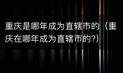 重庆是哪年成为直辖市的（重庆在哪年成为直辖市的?）