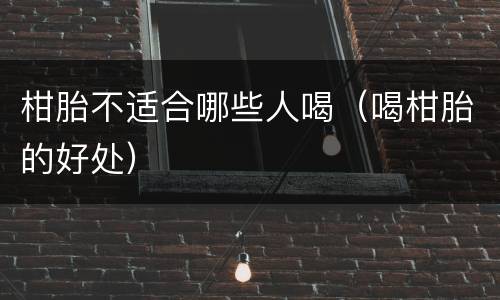 柑胎不适合哪些人喝（喝柑胎的好处）