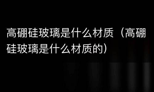 高硼硅玻璃是什么材质（高硼硅玻璃是什么材质的）