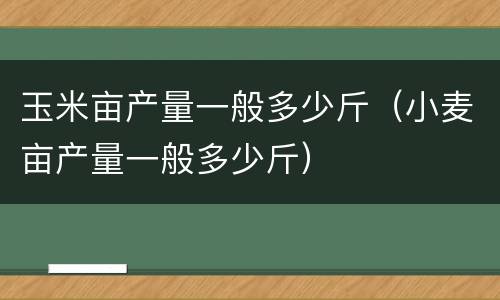 玉米亩产量一般多少斤（小麦亩产量一般多少斤）