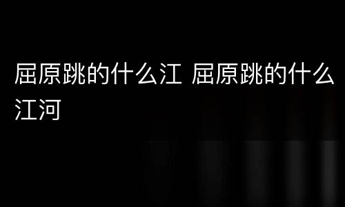 屈原跳的什么江 屈原跳的什么江河