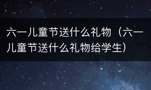 六一儿童节送什么礼物（六一儿童节送什么礼物给学生）