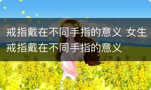 戒指戴在不同手指的意义 女生戒指戴在不同手指的意义