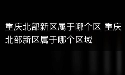 重庆北部新区属于哪个区 重庆北部新区属于哪个区域
