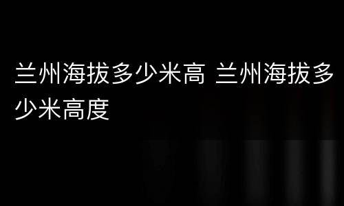 兰州海拔多少米高 兰州海拔多少米高度