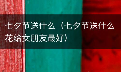 七夕节送什么（七夕节送什么花给女朋友最好）