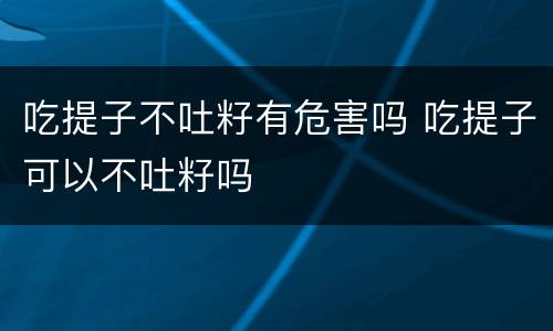 吃提子不吐籽有危害吗 吃提子可以不吐籽吗