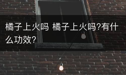 橘子上火吗 橘子上火吗?有什么功效?