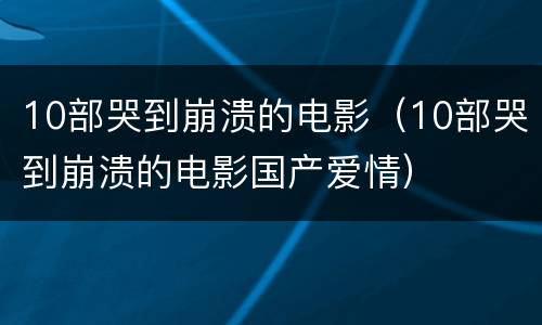 10部哭到崩溃的电影（10部哭到崩溃的电影国产爱情）