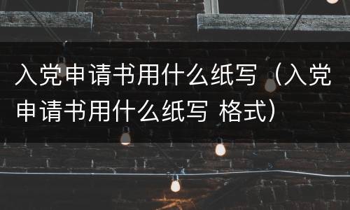 入党申请书用什么纸写（入党申请书用什么纸写 格式）