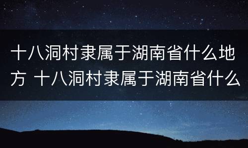 十八洞村隶属于湖南省什么地方 十八洞村隶属于湖南省什么地方属纯苗聚居区