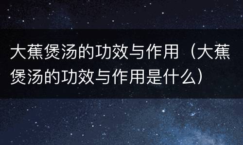 大蕉煲汤的功效与作用（大蕉煲汤的功效与作用是什么）