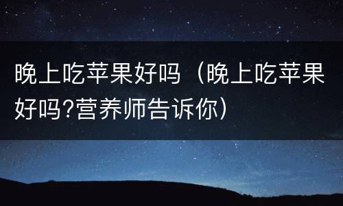 晚上吃苹果好吗（晚上吃苹果好吗?营养师告诉你）