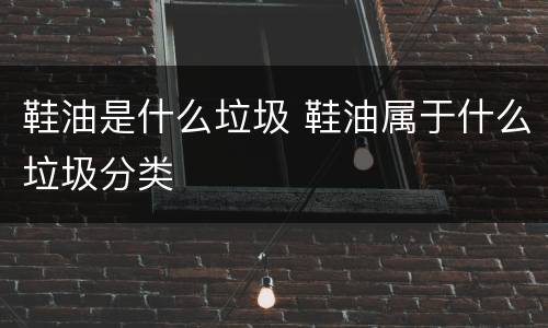 鞋油是什么垃圾 鞋油属于什么垃圾分类