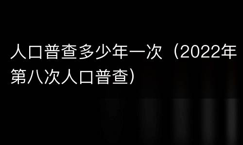 人口普查多少年一次（2022年第八次人口普查）