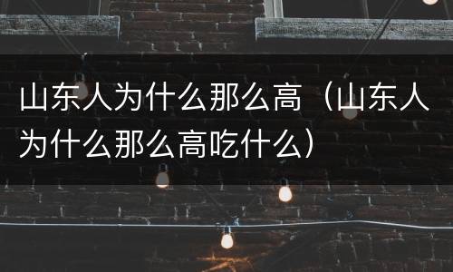 山东人为什么那么高（山东人为什么那么高吃什么）