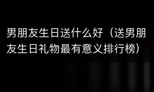 男朋友生日送什么好（送男朋友生日礼物最有意义排行榜）
