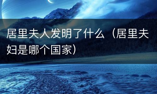 居里夫人发明了什么（居里夫妇是哪个国家）