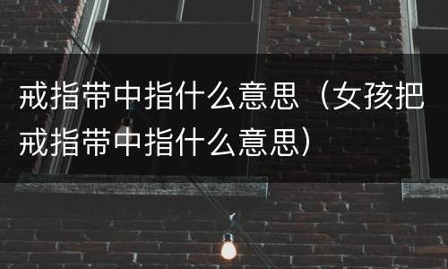 戒指带中指什么意思（女孩把戒指带中指什么意思）