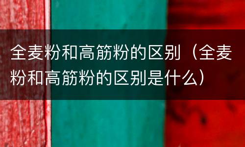 全麦粉和高筋粉的区别（全麦粉和高筋粉的区别是什么）