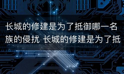 长城的修建是为了抵御哪一名族的侵扰 长城的修建是为了抵御谁的侵扰
