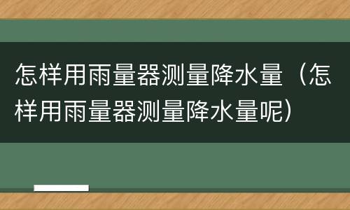 怎样用雨量器测量降水量（怎样用雨量器测量降水量呢）