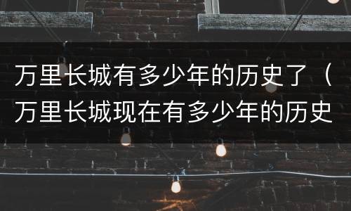 万里长城有多少年的历史了（万里长城现在有多少年的历史）