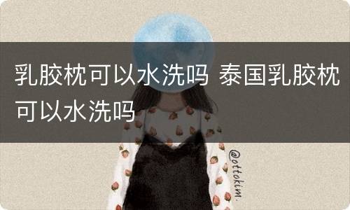 乳胶枕可以水洗吗 泰国乳胶枕可以水洗吗