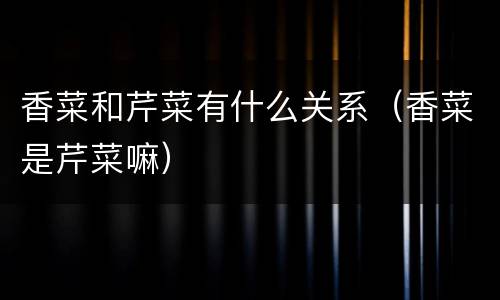 香菜和芹菜有什么关系（香菜是芹菜嘛）