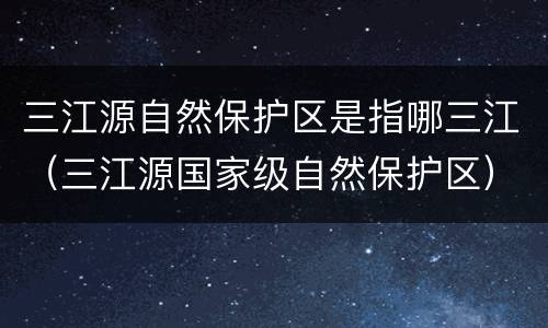 三江源自然保护区是指哪三江（三江源国家级自然保护区）