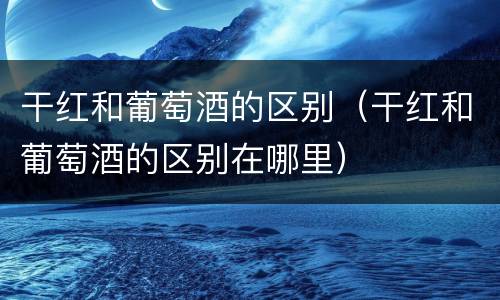 干红和葡萄酒的区别（干红和葡萄酒的区别在哪里）
