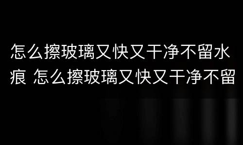 怎么擦玻璃又快又干净不留水痕 怎么擦玻璃又快又干净不留水痕视频