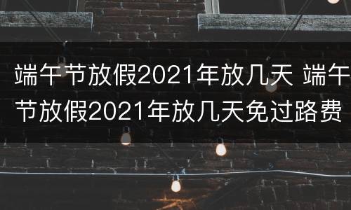 端午节放假2021年放几天 端午节放假2021年放几天免过路费吗