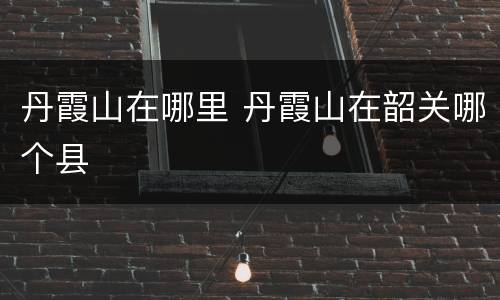 丹霞山在哪里 丹霞山在韶关哪个县