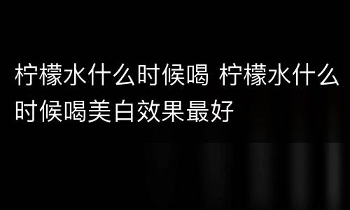 柠檬水什么时候喝 柠檬水什么时候喝美白效果最好