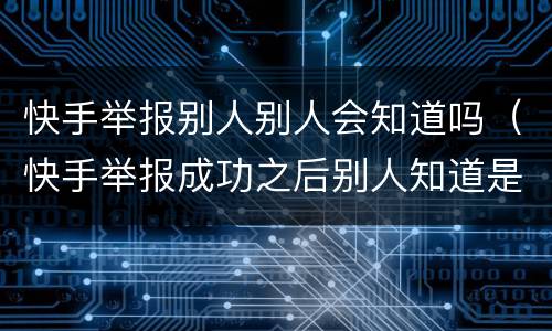 快手举报别人别人会知道吗（快手举报成功之后别人知道是谁举报的吗）