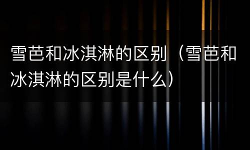 雪芭和冰淇淋的区别（雪芭和冰淇淋的区别是什么）