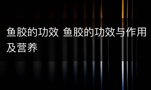 鱼胶的功效 鱼胶的功效与作用及营养